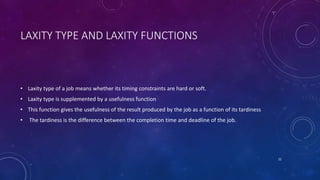 LAXITY TYPE AND LAXITY FUNCTIONS
• Laxity type of a job means whether its timing constraints are hard or soft.
• Laxity type is supplemented by a usefulness function
• This function gives the usefulness of the result produced by the job as a function of its tardiness
• The tardiness is the difference between the completion time and deadline of the job.
22
 