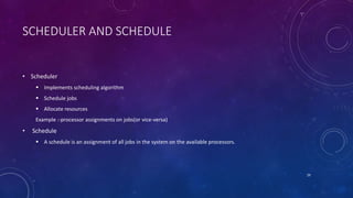 SCHEDULER AND SCHEDULE
• Scheduler
 Implements scheduling algorithm
 Schedule jobs
 Allocate resources
Example :-processor assignments on jobs(or vice-versa)
• Schedule
 A schedule is an assignment of all jobs in the system on the available processors.
29
 