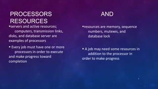PROCESSORS AND
RESOURCES
servers and active resources;
computers, transmission links,
disks, and database server are
examples of processors
 Every job must have one or more
processors in order to execute
and make progress toward
completion
resources are memory, sequence
numbers, mutexes, and
database lock
 A job may need some resources in
addition to the processor in
order to make progress
3
 