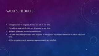 VALID SCHEDULES
• Every processor is assigned at most one job at any time.
• Every job is assigned at most one processor at any time.
• No job is scheduled before its release time.
• The total amount of processor time assigned to every job is equal to its maximum or actual execution
time.
• All the precedence and resource usage constraints are satisfied.
30
 