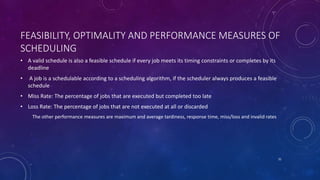 FEASIBILITY, OPTIMALITY AND PERFORMANCE MEASURES OF
SCHEDULING
• A valid schedule is also a feasible schedule if every job meets its timing constraints or completes by its
deadline
• A job is a schedulable according to a scheduling algorithm, if the scheduler always produces a feasible
schedule
• Miss Rate: The percentage of jobs that are executed but completed too late
• Loss Rate: The percentage of jobs that are not executed at all or discarded
The other performance measures are maximum and average tardiness, response time, miss/loss and invalid rates
31
 