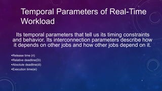 Temporal Parameters of Real-Time
Workload
Its temporal parameters that tell us its timing constraints
and behavior. Its interconnection parameters describe how
it depends on other jobs and how other jobs depend on it.
Release time (ri)
Relative deadline(Di)
Absolute deadline(di)
Execution time(ei)
4
 