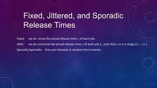Fixed, Jittered, and Sporadic
Release Times
Fixed: we do know the actual release time ri of each job .
Jitter: we do not know the actual release time ri of each job Ji ; only that ri is in a range [ri− , ri+ ].
Sporadic/aperiodic : they are released at random time instants.
5
 