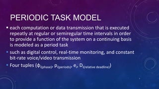 PERIODIC TASK MODEL
 each computation or data transmission that is executed
repeatly at regular or semiregular time intervals in order
to provide a function of the system on a continuing basis
is modeled as a period task
 such as digital control, real-time monitoring, and constant
bit-rate voice/video transmission
 Four tuples (φi(phase), pi(periods), ei, Di(relative deadline))
7
 