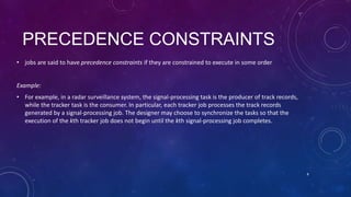 PRECEDENCE CONSTRAINTS
• jobs are said to have precedence constraints if they are constrained to execute in some order
Example:
• For example, in a radar surveillance system, the signal-processing task is the producer of track records,
while the tracker task is the consumer. In particular, each tracker job processes the track records
generated by a signal-processing job. The designer may choose to synchronize the tasks so that the
execution of the kth tracker job does not begin until the kth signal-processing job completes.
8
 