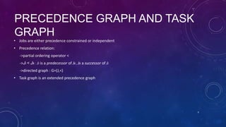 PRECEDENCE GRAPH AND TASK
GRAPH
• Jobs are either precedence constrained or independent
• Precedence relation:
->partial ordering operator <
->Ji < Jk : Ji is a predecessor of Jk , Jk a successor of Ji
->directed graph : G=(J,<)
• Task graph is an extended precedence graph
9
 