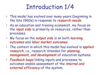 Introduction 1/4
• This model has evolved over many years (beginning in
the late 1960s) in response to research needs.
• As an education and training economist, my focus on
the input side is primarily on resources, rather than
processes.
• My focus on the output side is on both learning
outcomes and labor market outcomes.
• The context in which this model has evolved is applied
research, i.e., research intended for planning,
management, and development of education systems.
• Feedback loops linking inputs and processes to
outcomes enable assessment of the internal and
external efficiency of the system.
 