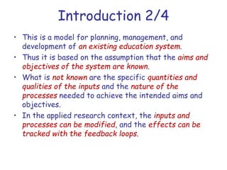 Introduction 2/4
• This is a model for planning, management, and
development of an existing education system.
• Thus it is based on the assumption that the aims and
objectives of the system are known.
• What is not known are the specific quantities and
qualities of the inputs and the nature of the
processes needed to achieve the intended aims and
objectives.
• In the applied research context, the inputs and
processes can be modified, and the effects can be
tracked with the feedback loops.
 