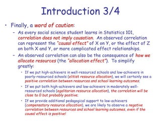 Introduction 3/4
• Finally, a word of caution:
– As every social science student learns in Statistics 101,
correlation does not imply causation. An observed correlation
can represent the “causal effect” of X on Y, or the effect of Z
on both X and Y, or more complicated effect relationships.
– An observed correlation can also be the consequence of how we
allocate resources (the “allocation effect”). To simplify
greatly:
• If we put high-achievers in well-resourced schools and low-achievers in
poorly-resourced schools (elitist resource allocation), we will certainly see a
positive correlation between resources and school learning outcomes;
• If we put both high-achievers and low-achievers in moderately well-
resourced schools (egalitarian resource allocation), the correlation will be
close to 0 but probably positive;
• If we provide additional pedagogical support to low-achievers
(compensatory resource allocation), we are likely to observe a negative
correlation between resources and school learning outcomes, even if the
causal effect is positive!
 