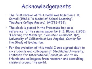 Acknowledgements
• The first version of this model was based on J. B.
Carroll (1963): “A Model of School Learning”.
Teachers College Record. 64(723-733).
• The clock is placed in the Processes box as a
reference to the seminal paper by B. S. Bloom, (1968).
“Learning for Mastery”. Evaluation Comment. 1(2),
University of California at Los Angeles, Center for
the Study of Evaluation.
• For the evolution of this model I owe a great debt to
my students and colleagues at Stockholm University,
Institute for International Education, and to my
friends and colleagues from research and consulting
missions around the world.
 