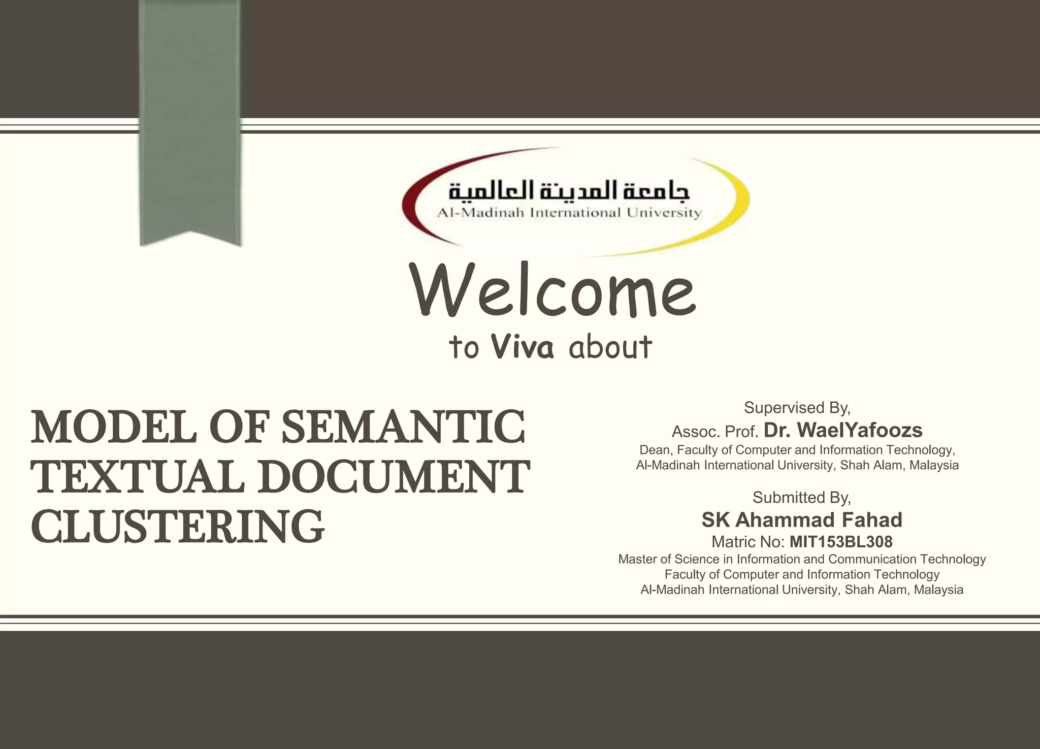 MODEL OF SEMANTIC
TEXTUAL DOCUMENT
CLUSTERING
Welcome
to Viva about
Supervised By,
Assoc. Prof. Dr. WaelYafoozs
Dean, Faculty of Computer and Information Technology,
Al-Madinah International University, Shah Alam, Malaysia
Submitted By,
SK Ahammad Fahad
Matric No: MIT153BL308
Master of Science in Information and Communication Technology
Faculty of Computer and Information Technology
Al-Madinah International University, Shah Alam, Malaysia
 