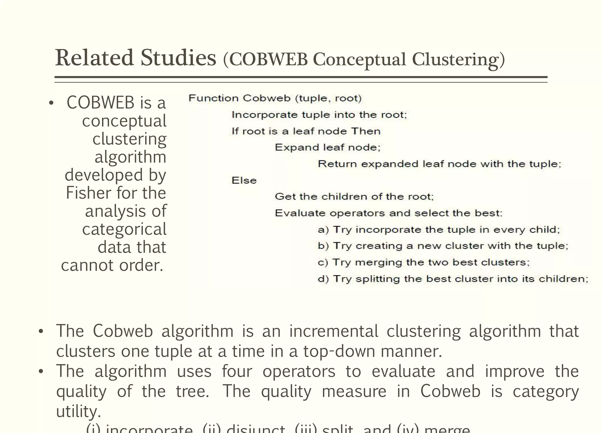 Related Studies (COBWEB Conceptual Clustering)
• COBWEB is a
conceptual
clustering
algorithm
developed by
Fisher for the
analysis of
categorical
data that
cannot order.
• The Cobweb algorithm is an incremental clustering algorithm that
clusters one tuple at a time in a top-down manner.
• The algorithm uses four operators to evaluate and improve the
quality of the tree. The quality measure in Cobweb is category
utility.
 