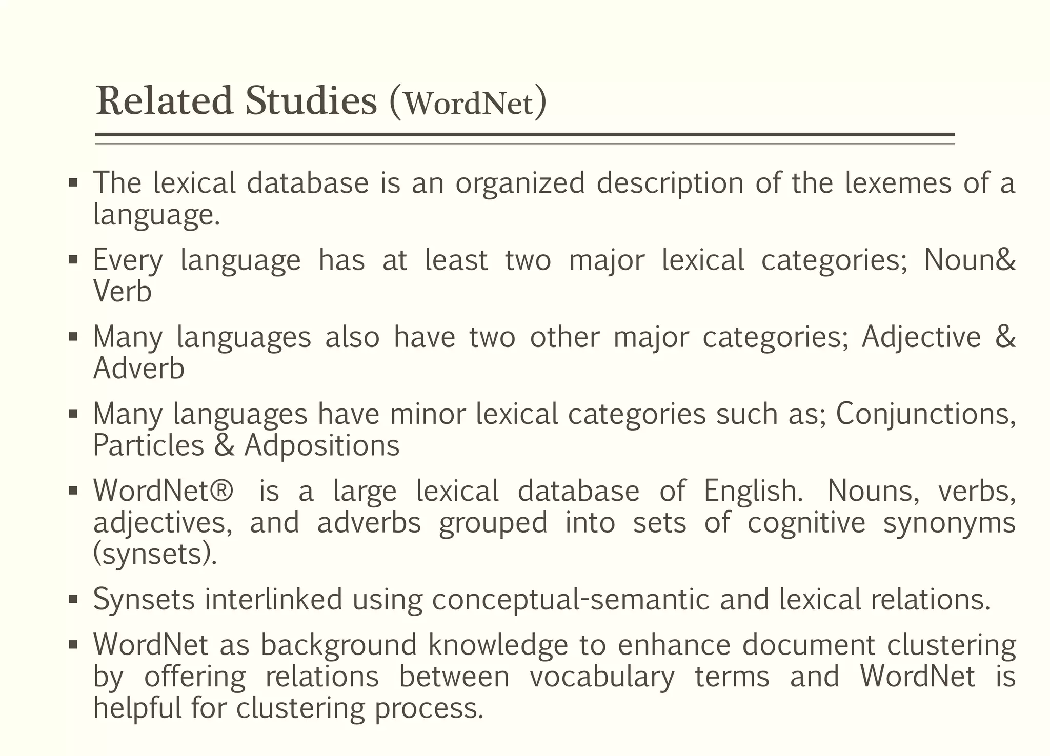 Related Studies (WordNet)
 The lexical database is an organized description of the lexemes of a
language.
 Every language has at least two major lexical categories; Noun&
Verb
 Many languages also have two other major categories; Adjective &
Adverb
 Many languages have minor lexical categories such as; Conjunctions,
Particles & Adpositions
 WordNet® is a large lexical database of English. Nouns, verbs,
adjectives, and adverbs grouped into sets of cognitive synonyms
(synsets).
 Synsets interlinked using conceptual-semantic and lexical relations.
 WordNet as background knowledge to enhance document clustering
by offering relations between vocabulary terms and WordNet is
helpful for clustering process.
 