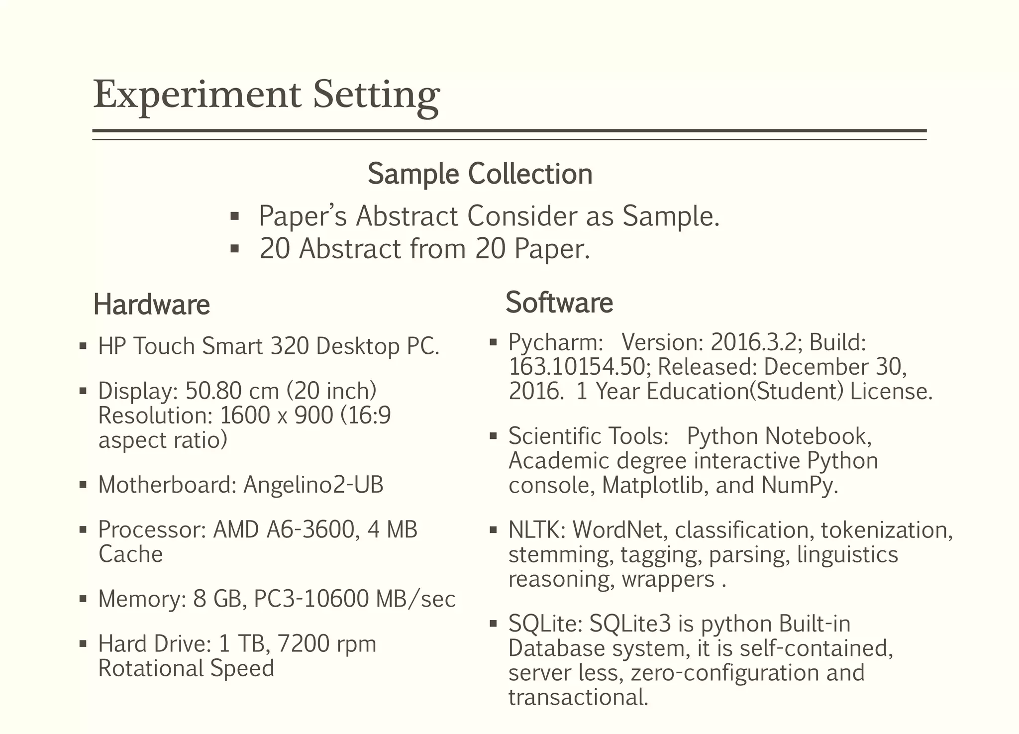 Experiment Setting
 HP Touch Smart 320 Desktop PC.
 Display: 50.80 cm (20 inch)
Resolution: 1600 x 900 (16:9
aspect ratio)
 Motherboard: Angelino2-UB
 Processor: AMD A6-3600, 4 MB
Cache
 Memory: 8 GB, PC3-10600 MB/sec
 Hard Drive: 1 TB, 7200 rpm
Rotational Speed
Software
 Pycharm: Version: 2016.3.2; Build:
163.10154.50; Released: December 30,
2016. 1 Year Education(Student) License.
 Scientific Tools: Python Notebook,
Academic degree interactive Python
console, Matplotlib, and NumPy.
 NLTK: WordNet, classification, tokenization,
stemming, tagging, parsing, linguistics
reasoning, wrappers .
 SQLite: SQLite3 is python Built-in
Database system, it is self-contained,
server less, zero-configuration and
transactional.
Hardware
 Paper’s Abstract Consider as Sample.
 20 Abstract from 20 Paper.
Sample Collection
 