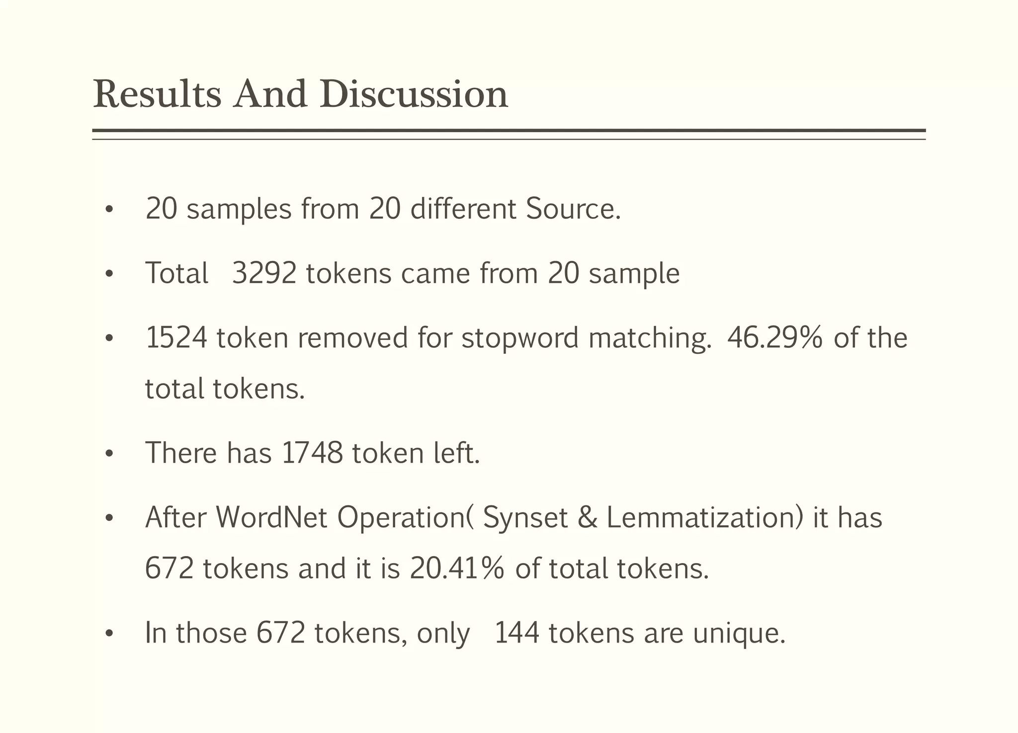 Results And Discussion
• 20 samples from 20 different Source.
• Total 3292 tokens came from 20 sample
• 1524 token removed for stopword matching. 46.29% of the
total tokens.
• There has 1748 token left.
• After WordNet Operation( Synset & Lemmatization) it has
672 tokens and it is 20.41% of total tokens.
• In those 672 tokens, only 144 tokens are unique.
 