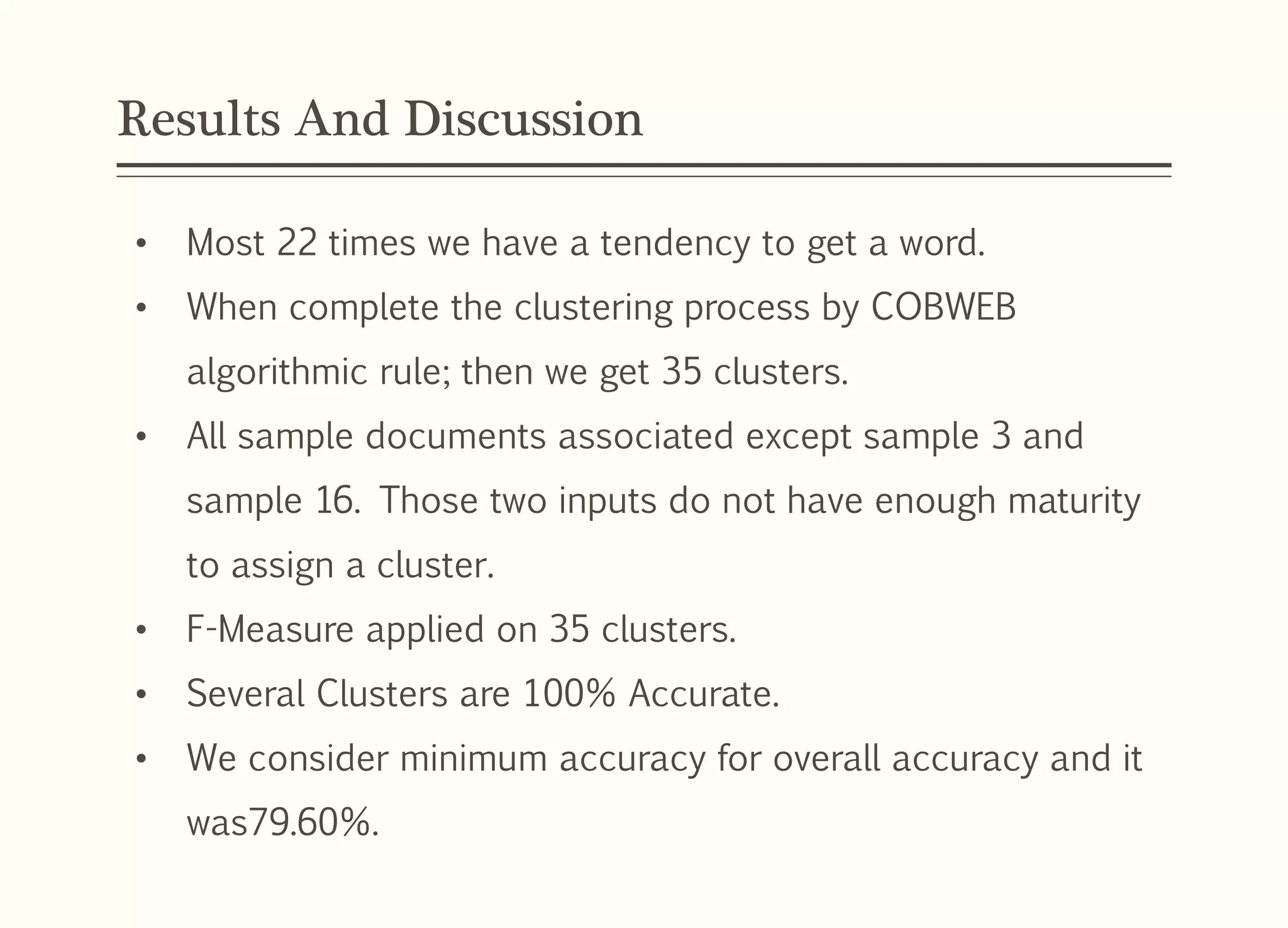 Results And Discussion
• Most 22 times we have a tendency to get a word.
• When complete the clustering process by COBWEB
algorithmic rule; then we get 35 clusters.
• All sample documents associated except sample 3 and
sample 16. Those two inputs do not have enough maturity
to assign a cluster.
• F-Measure applied on 35 clusters.
• Several Clusters are 100% Accurate.
• We consider minimum accuracy for overall accuracy and it
was79.60%.
 