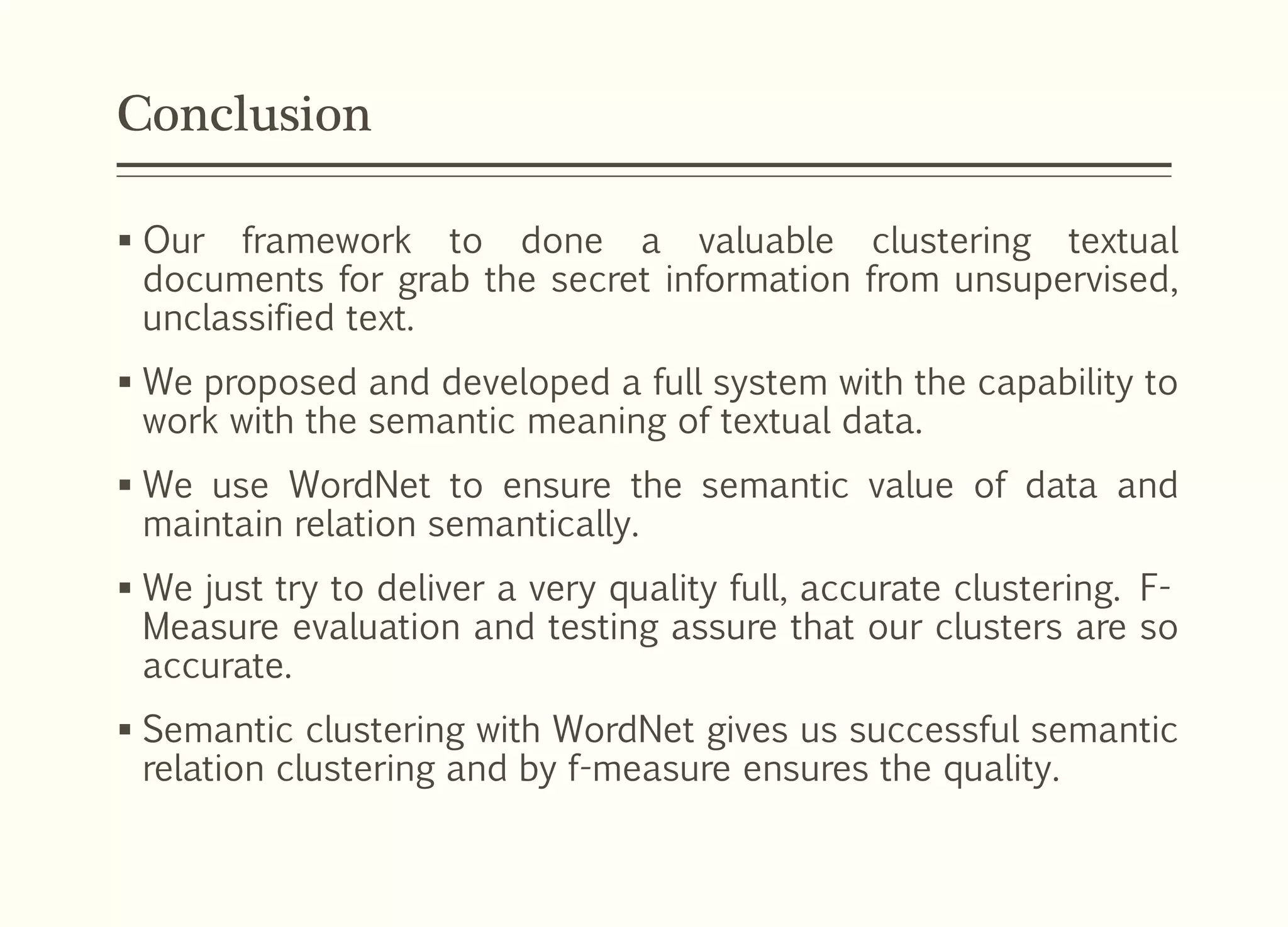 Conclusion
 Our framework to done a valuable clustering textual
documents for grab the secret information from unsupervised,
unclassified text.
 We proposed and developed a full system with the capability to
work with the semantic meaning of textual data.
 We use WordNet to ensure the semantic value of data and
maintain relation semantically.
 We just try to deliver a very quality full, accurate clustering. F-
Measure evaluation and testing assure that our clusters are so
accurate.
 Semantic clustering with WordNet gives us successful semantic
relation clustering and by f-measure ensures the quality.
 