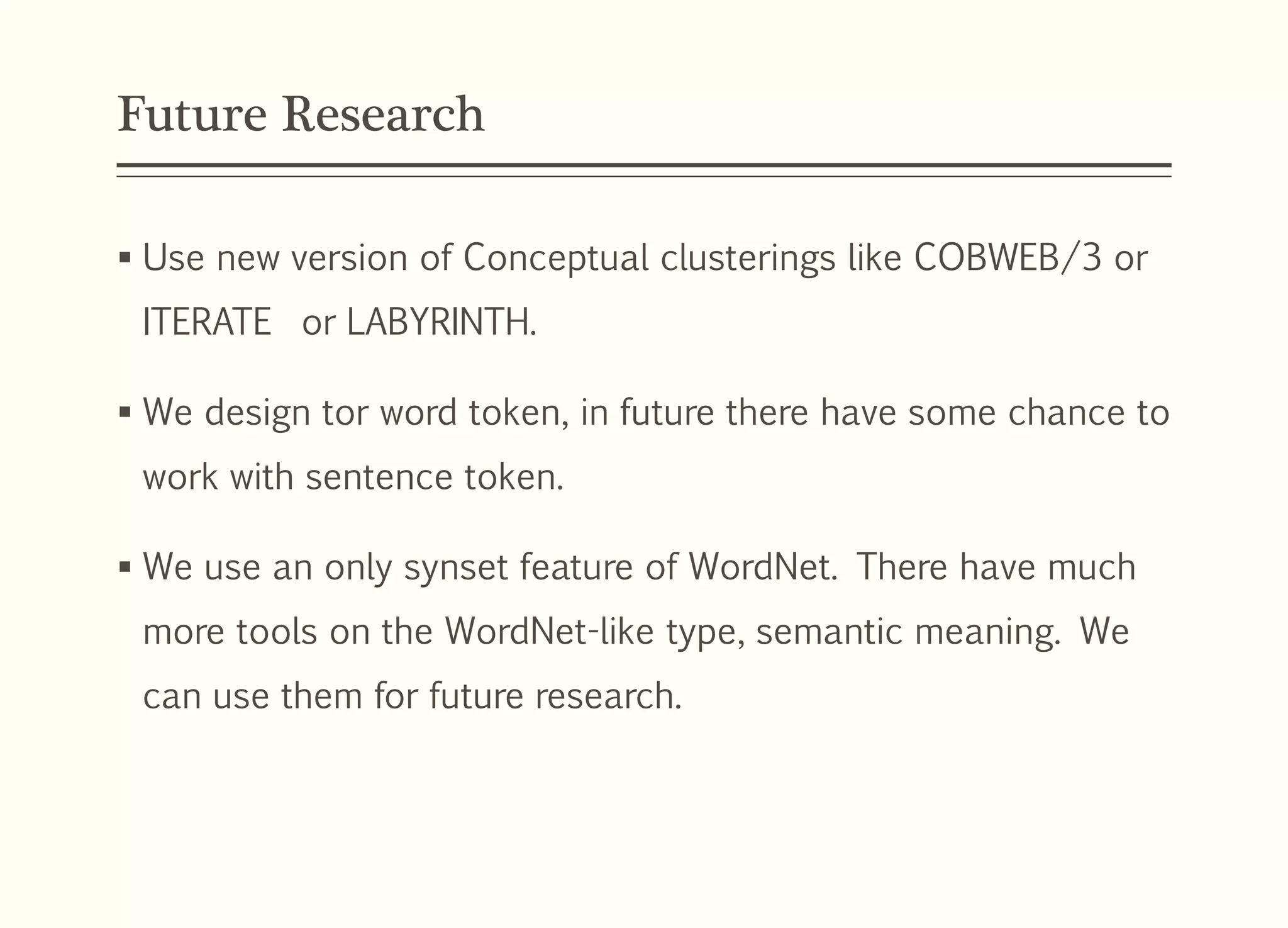 Future Research
 Use new version of Conceptual clusterings like COBWEB/3 or
ITERATE or LABYRINTH.
 We design tor word token, in future there have some chance to
work with sentence token.
 We use an only synset feature of WordNet. There have much
more tools on the WordNet-like type, semantic meaning. We
can use them for future research.
 