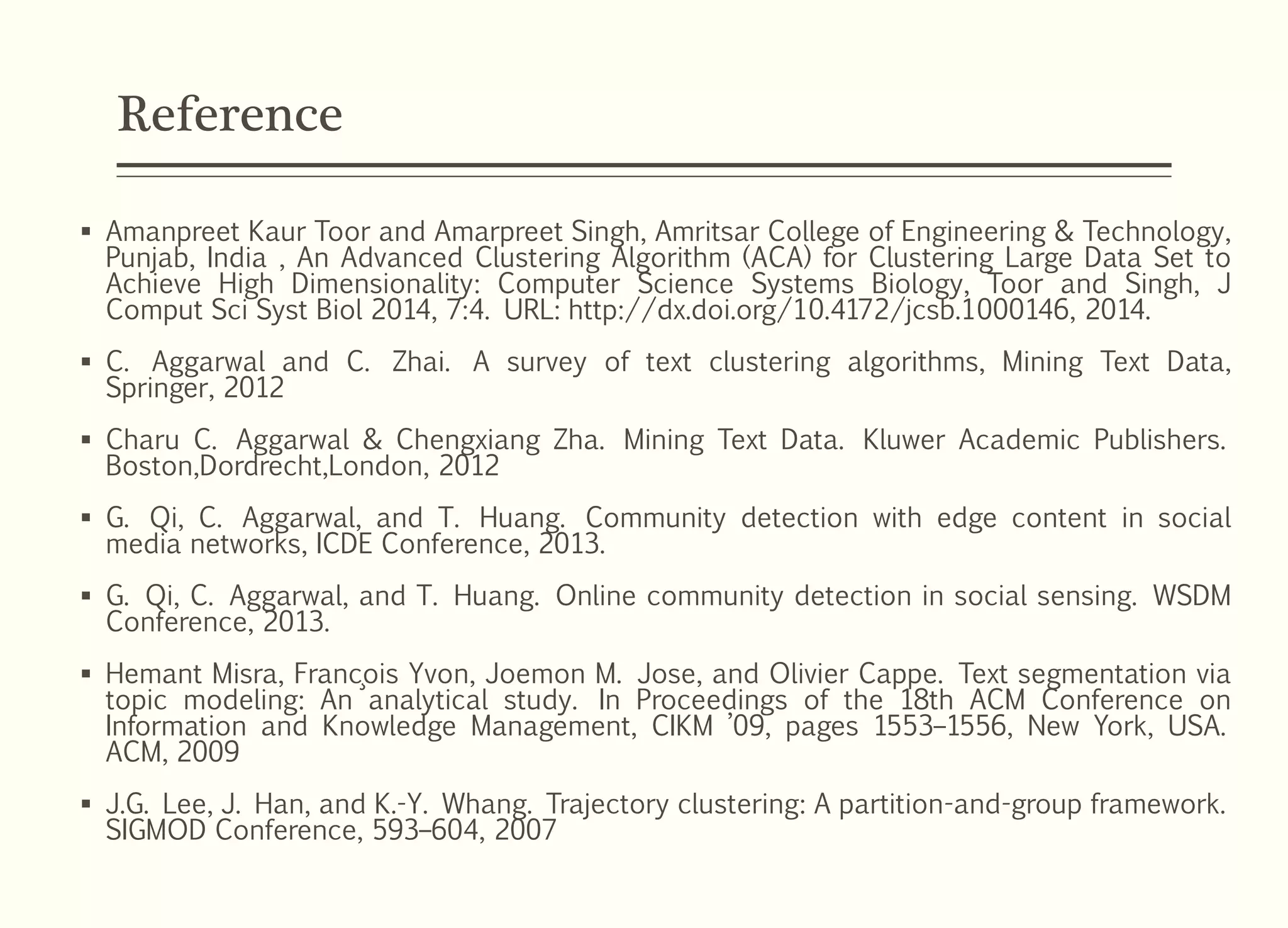 Reference
 Amanpreet Kaur Toor and Amarpreet Singh, Amritsar College of Engineering & Technology,
Punjab, India , An Advanced Clustering Algorithm (ACA) for Clustering Large Data Set to
Achieve High Dimensionality: Computer Science Systems Biology, Toor and Singh, J
Comput Sci Syst Biol 2014, 7:4. URL: http://dx.doi.org/10.4172/jcsb.1000146, 2014.
 C. Aggarwal and C. Zhai. A survey of text clustering algorithms, Mining Text Data,
Springer, 2012
 Charu C. Aggarwal & Chengxiang Zha. Mining Text Data. Kluwer Academic Publishers.
Boston,Dordrecht,London, 2012
 G. Qi, C. Aggarwal, and T. Huang. Community detection with edge content in social
media networks, ICDE Conference, 2013.
 G. Qi, C. Aggarwal, and T. Huang. Online community detection in social sensing. WSDM
Conference, 2013.
 Hemant Misra, Franc¸ois Yvon, Joemon M. Jose, and Olivier Cappe. Text segmentation via
topic modeling: An analytical study. In Proceedings of the 18th ACM Conference on
Information and Knowledge Management, CIKM ’09, pages 1553–1556, New York, USA.
ACM, 2009
 J.G. Lee, J. Han, and K.-Y. Whang. Trajectory clustering: A partition-and-group framework.
SIGMOD Conference, 593–604, 2007
 