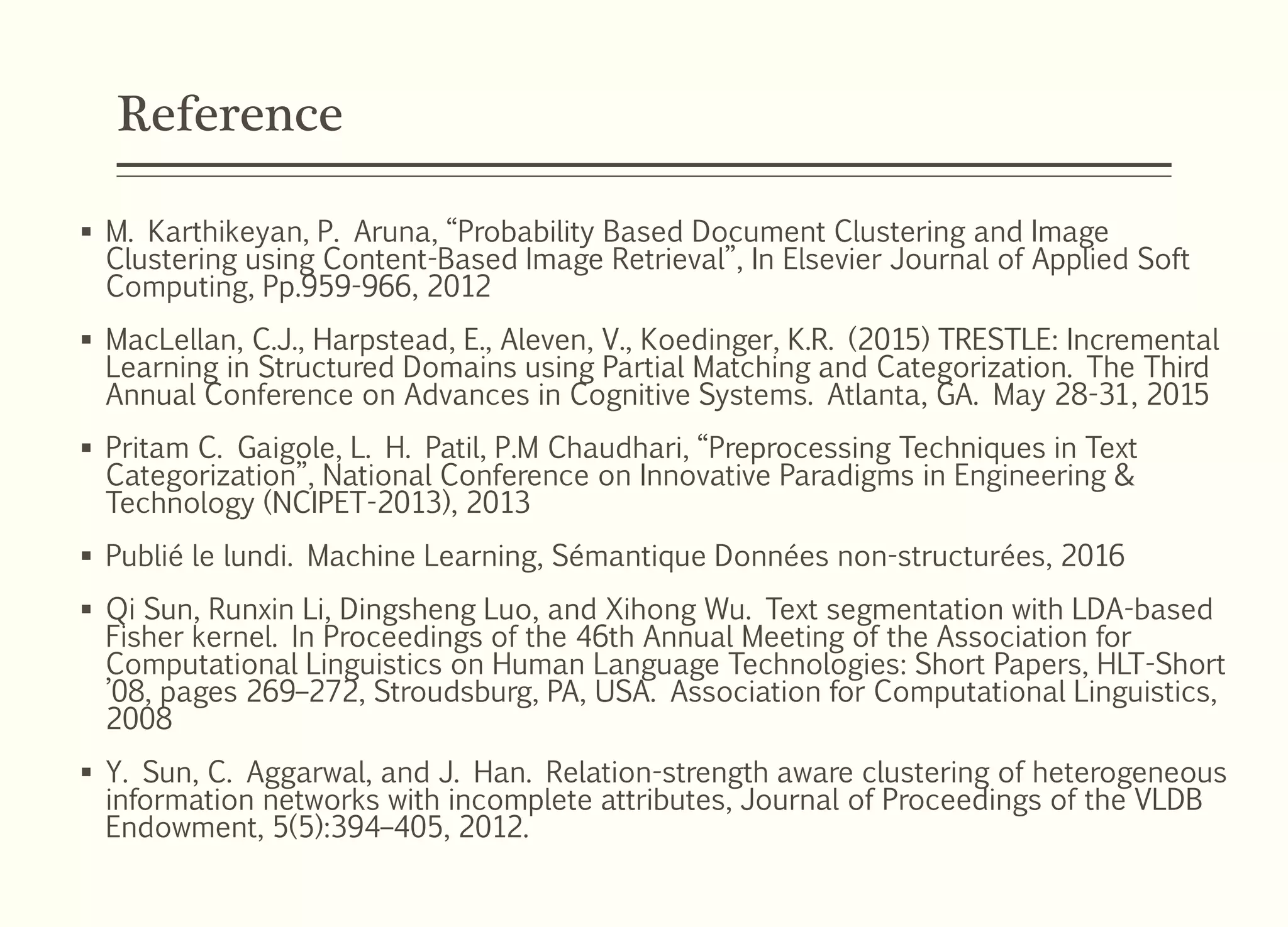 Reference
 M. Karthikeyan, P. Aruna, “Probability Based Document Clustering and Image
Clustering using Content-Based Image Retrieval”, In Elsevier Journal of Applied Soft
Computing, Pp.959-966, 2012
 MacLellan, C.J., Harpstead, E., Aleven, V., Koedinger, K.R. (2015) TRESTLE: Incremental
Learning in Structured Domains using Partial Matching and Categorization. The Third
Annual Conference on Advances in Cognitive Systems. Atlanta, GA. May 28-31, 2015
 Pritam C. Gaigole, L. H. Patil, P.M Chaudhari, “Preprocessing Techniques in Text
Categorization”, National Conference on Innovative Paradigms in Engineering &
Technology (NCIPET-2013), 2013
 Publié le lundi. Machine Learning, Sémantique Données non-structurées, 2016
 Qi Sun, Runxin Li, Dingsheng Luo, and Xihong Wu. Text segmentation with LDA-based
Fisher kernel. In Proceedings of the 46th Annual Meeting of the Association for
Computational Linguistics on Human Language Technologies: Short Papers, HLT-Short
’08, pages 269–272, Stroudsburg, PA, USA. Association for Computational Linguistics,
2008
 Y. Sun, C. Aggarwal, and J. Han. Relation-strength aware clustering of heterogeneous
information networks with incomplete attributes, Journal of Proceedings of the VLDB
Endowment, 5(5):394–405, 2012.
 