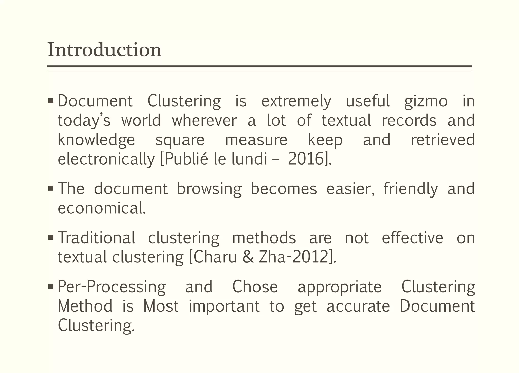 Introduction
 Document Clustering is extremely useful gizmo in
today’s world wherever a lot of textual records and
knowledge square measure keep and retrieved
electronically [Publié le lundi – 2016].
 The document browsing becomes easier, friendly and
economical.
 Traditional clustering methods are not effective on
textual clustering [Charu & Zha-2012].
 Per-Processing and Chose appropriate Clustering
Method is Most important to get accurate Document
Clustering.
 