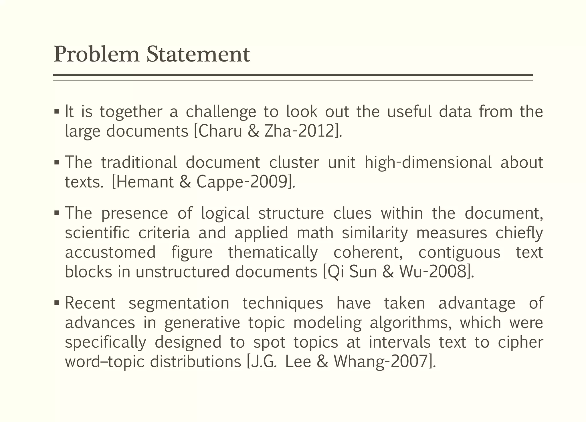 Problem Statement
 It is together a challenge to look out the useful data from the
large documents [Charu & Zha-2012].
 The traditional document cluster unit high-dimensional about
texts. [Hemant & Cappe-2009].
 The presence of logical structure clues within the document,
scientific criteria and applied math similarity measures chiefly
accustomed figure thematically coherent, contiguous text
blocks in unstructured documents [Qi Sun & Wu-2008].
 Recent segmentation techniques have taken advantage of
advances in generative topic modeling algorithms, which were
specifically designed to spot topics at intervals text to cipher
word–topic distributions [J.G. Lee & Whang-2007].
 