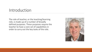 Introduction
The role of teacher, or the teaching/learning
role, is made up of a number of broadly
defined purposes. These purposes require the
teacher to have a core set of capabilities in
order to carry out the key tasks of the role.
 