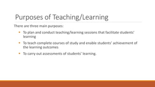 Purposes of Teaching/Learning
There are three main purposes:
 To plan and conduct teaching/learning sessions that facilitate students’
learning
 To teach complete courses of study and enable students’ achievement of
the learning outcomes
 To carry out assessments of students’ learning.
 