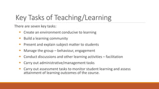 Key Tasks of Teaching/Learning
There are seven key tasks:
 Create an environment conducive to learning
 Build a learning community
 Present and explain subject matter to students
 Manage the group – behaviour, engagement
 Conduct discussions and other learning activities – facilitation
 Carry out administrative/management tasks
 Carry out assessment tasks to monitor student learning and assess
attainment of learning outcomes of the course.
 