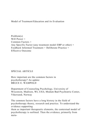 Model of Treatment/Education and its Evaluation
Problem(s)
Will Power +
Common Factors +
Any Specific Factor (any treatment model EBP or other) +
Feedback Informed Treatment + Deliberate Practice =
Effective Outcome
SPECIAL ARTICLE
How important are the common factors in
psychotherapy? An update
BRUCE E. WAMPOLD
Department of Counseling Psychology, University of
Wisconsin, Madison, WI, USA; Modum Bad Psychiatric Center,
Vikersund, Norway
The common factors have a long history in the field of
psychotherapy theory, research and practice. To understand the
evidence supporting
them as important therapeutic elements, the contextual model of
psychotherapy is outlined. Then the evidence, primarily from
meta-
 