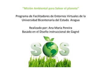 “Misión Ambiental para Salvar el planeta”
Programa de Facilitadores de Entornos Virtuales de la
Universidad Bicentenaria del Estado Aragua
Realizado por: Ana Maria Pereira
Basado en el Diseño instruccional de Gagné
 