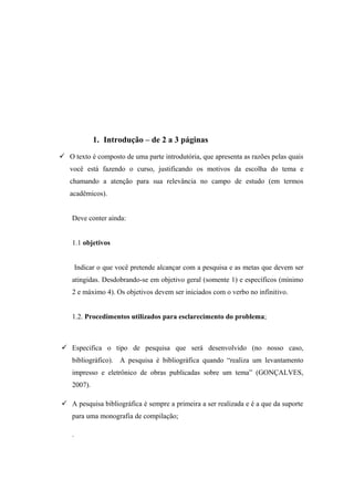 1. Introdução – de 2 a 3 páginas
 O texto é composto de uma parte introdutória, que apresenta as razões pelas quais
   você está fazendo o curso, justificando os motivos da escolha do tema e
   chamando a atenção para sua relevância no campo de estudo (em termos
   acadêmicos).


    Deve conter ainda:


    1.1 objetivos


        Indicar o que você pretende alcançar com a pesquisa e as metas que devem ser
    atingidas. Desdobrando-se em objetivo geral (somente 1) e específicos (mínimo
    2 e máximo 4). Os objetivos devem ser iniciados com o verbo no infinitivo.


    1.2. Procedimentos utilizados para esclarecimento do problema;



 Especifica o tipo de pesquisa que será desenvolvido (no nosso caso,
    bibliográfico). A pesquisa é bibliográfica quando “realiza um levantamento
    impresso e eletrônico de obras publicadas sobre um tema” (GONÇALVES,
    2007).

 A pesquisa bibliográfica é sempre a primeira a ser realizada e é a que da suporte
    para uma monografia de compilação;

    .
 