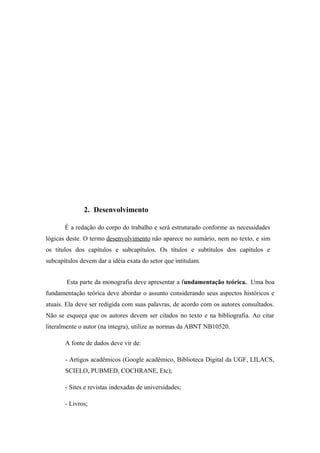 2. Desenvolvimento

       É a redação do corpo do trabalho e será estruturado conforme as necessidades
lógicas deste. O termo desenvolvimento não aparece no sumário, nem no texto, e sim
os títulos dos capítulos e subcapítulos. Os títulos e subtítulos dos capítulos e
subcapítulos devem dar a idéia exata do setor que intitulam.


        Esta parte da monografia deve apresentar a fundamentação teórica. Uma boa
fundamentação teórica deve abordar o assunto considerando seus aspectos históricos e
atuais. Ela deve ser redigida com suas palavras, de acordo com os autores consultados.
Não se esqueça que os autores devem ser citados no texto e na bibliografia. Ao citar
literalmente o autor (na íntegra), utilize as normas da ABNT NB10520.

       A fonte de dados deve vir de:

       - Artigos acadêmicos (Google acadêmico, Biblioteca Digital da UGF, LILACS,
       SCIELO, PUBMED, COCHRANE, Etc);

       - Sites e revistas indexadas de universidades;

       - Livros;
 