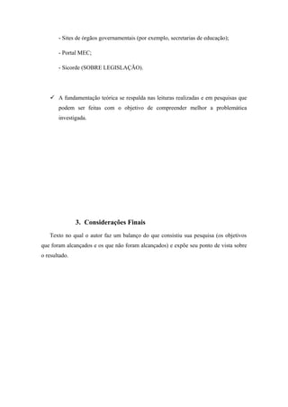 - Sites de órgãos governamentais (por exemplo, secretarias de educação);

       - Portal MEC;

       - Sicorde (SOBRE LEGISLAÇÃO).




    A fundamentação teórica se respalda nas leituras realizadas e em pesquisas que
       podem ser feitas com o objetivo de compreender melhor a problemática
       investigada.




               3. Considerações Finais
   Texto no qual o autor faz um balanço do que consistiu sua pesquisa (os objetivos
que foram alcançados e os que não foram alcançados) e expõe seu ponto de vista sobre
o resultado.
 