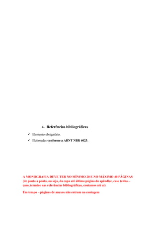 4. Referências bibliográficas
    Elemento obrigatório.
    Elaboradas conforme a ABNT NBR 6023.




A MONOGRAFIA DEVE TER NO MÍNIMO 20 E NO MÁXIMO 40 PÁGINAS
(de ponta a ponta, ou seja, da capa até última página do apêndice, caso tenha –
caso, termine nas referências bibliográficas, contamos até ai)

Em tempo – páginas de anexos não entram na contagem
 