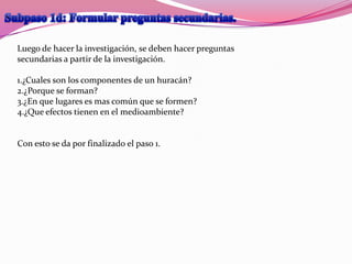 Luego de hacer la investigación, se deben hacer preguntas
secundarias a partir de la investigación.

1.¿Cuales son los componentes de un huracán?
2.¿Porque se forman?
3.¿En que lugares es mas común que se formen?
4.¿Que efectos tienen en el medioambiente?


Con esto se da por finalizado el paso 1.
 