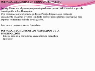 SUBPASO 4b: ELABORAR UN PRODUCTO CONCRETO

Los siguientes son algunos ejemplos de productos que se podrían solicitar para la
investigación sobre Huracanes:
Una presentación Multimedia en PowerPoint o Impress, que contenga
únicamente imágenes o videos (sin texto escrito) como elementos de apoyo para
exponer los resultados de la investigación.

Esto es una presentación en PowerPoint.

SUBPASO 4c: COMUNICAR LOS RESULTADOS DE LA
INVESTIGACIÓN
  En este caso se le comunica a una audiencia especifica
  (profesor)
 