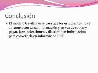 Conclusión
 El modelo Gavilán sirve para que los estudiantes no se
 abrumen con tanta información y en vez de copiar y
 pegar, lean, seleccionen y discriminen información
 para convertirla en información útil.
 