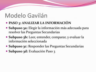 Modelo Gavilán
 PASO 3: ANALIZAR LA INFORMACIÓN
 Subpaso 3a: Elegir la información más adecuada para
  resolver las Preguntas Secundarias
 Subpaso 3b: Leer, entender, comparar, y evaluar la
  información seleccionada
 Subpaso 3c: Responder las Preguntas Secundarias
 Subpaso 3d: Evaluación Paso 3
 