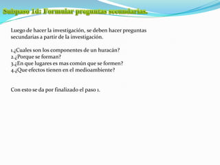 Subpaso 1d: Formular preguntas secundarias.Luego de hacer la investigación, se deben hacer preguntas secundarias a partir de la investigación.1.¿Cuales son los componentes de un huracán?2.¿Porque se forman?3.¿En que lugares es mas común que se formen?4.¿Que efectos tienen en el medioambiente?Con esto se da por finalizado el paso 1.