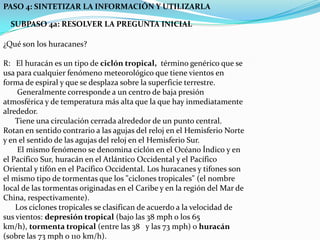 PASO 4: SINTETIZAR LA INFORMACIÓN Y UTILIZARLASUBPASO 4a: RESOLVER LA PREGUNTA INICIAL¿Qué son los huracanes?R:   El huracán es un tipo de ciclón tropical,  término genérico que se usa para cualquier fenómeno meteorológico que tiene vientos en forma de espiral y que se desplaza sobre la superficie terrestre.        Generalmente corresponde a un centro de baja presión atmosférica y de temperatura más alta que la que hay inmediatamente alrededor.       Tiene una circulación cerrada alrededor de un punto central. Rotan en sentido contrario a las agujas del reloj en el Hemisferio Norte y en el sentido de las agujas del reloj en el Hemisferio Sur.        El mismo fenómeno se denomina ciclón en el Océano Índico y en el Pacífico Sur, huracán en el Atlántico Occidental y el Pacífico Oriental y tifón en el Pacífico Occidental. Los huracanes y tifones son el mismo tipo de tormentas que los "ciclones tropicales" (el nombre local de las tormentas originadas en el Caribe y en la región del Mar de China, respectivamente).       Los ciclones tropicales se clasifican de acuerdo a la velocidad de sus vientos: depresión tropical (bajo las 38 mph o los 65 km/h), tormenta tropical (entre las 38   y las 73 mph) o huracán (sobre las 73 mph o 110 km/h).