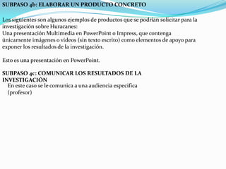 SUBPASO 4b: ELABORAR UN PRODUCTO CONCRETO Los siguientes son algunos ejemplos de productos que se podrían solicitar para la investigación sobre Huracanes:Una presentación Multimedia en PowerPoint o Impress, que contenga únicamente imágenes o videos (sin texto escrito) como elementos de apoyo para exponer los resultados de la investigación.Esto es una presentación en PowerPoint.SUBPASO 4c: COMUNICAR LOS RESULTADOS DE LA INVESTIGACIÓNEn este caso se le comunica a una audiencia especifica (profesor)