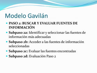Modelo GavilánPASO 2: BUSCAR Y EVALUAR FUENTES DE INFORMACIÓNSubpaso 2a: Identificar y seleccionar las fuentes de información más adecuadasSubpaso 2b: Acceder a las fuentes de información seleccionadas Subpaso 2c: Evaluar las fuentes encontradasSubpaso 2d: Evaluación Paso 2