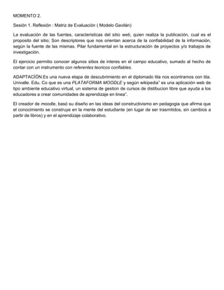 MOMENTO 2.
Sesión 1. Reflexión : Matriz de Evaluación ( Modelo Gavilán)
La evaluación de las fuentes, caracteristicas del sitio web, quien realiza la publicación, cual es el
proposito del sitio; Son descriptores que nos orientan acerca de la confiabilidad de la información,
según la fuente de las mismas. Pilar fundamental en la estructuración de proyectos y/o trabajos de
investigación.
El ejercicio permitio conocer algunos sitios de interes en el campo educativo, sumado al hecho de
contar con un instrumento con referentes teoricos confiables.
ADAPTACÍÓN.Es una nueva etapa de descubrimiento en el diplomado tita nos econtramos con tita.
Univalle. Edu. Co que es una PLATAFORMA MOODLE y según wikipedia” es una aplicación web de
tipo ambiente educativo virtual, un sistema de gestion de cursos de distibucion libre que ayuda a los
educadores a crear comunidades de aprendizaje en linea”.
El creador de moodle, basó su diseño en las ideas del constructivismo en pedagogia que afirma que
el conocimiento se construye en la mente del estudiante (en lugar de ser trasmitidos, sin cambios a
partir de libros) y en el aprendizaje colaborativo.
 