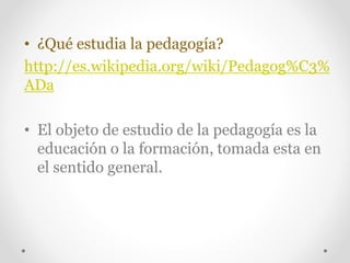 • ¿Qué estudia la pedagogía? 
http://es.wikipedia.org/wiki/Pedagog%C3% 
ADa 
• El objeto de estudio de la pedagogía es la 
educación o la formación, tomada esta en 
el sentido general. 
 