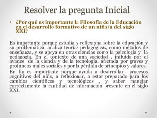 Resolver la pregunta Inicial 
• ¿Por qué es importante la Filosofía de la Educación 
en el desarrollo formativo de un niño/a del siglo 
XXI? 
Es importante porque estudia y reflexiona sobre la educación y 
su problemática, analiza teorías pedagógicas, como métodos de 
enseñanza, y se apoya en otras ciencias como la psicología y la 
pedagogía. En el contexto de una sociedad , influida por el 
avance de la ciencia y de la tecnología, afectada por graves y 
profundos males sociales y por la pérdida de principios y valores. 
En fin es importante porque ayuda a desarrollar procesos 
cognitivos del niño, a reflexionar, a estar preparado para los 
cambios científicos y tecnológicos , y saber manejar 
correctamente la cantidad de información presente en el siglo 
XXI. 
 