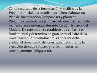 Como resultado de la formulación y análisis de la
Pregunta Inicial, los estudiantes deben elaborar un
Plan de Investigación (subpaso 1c) y plantear
Preguntas Secundarias (subpaso 1d) que los oriente de
manera clara y ordenada durante los demás pasos del
Modelo. De este modo se establece que el Paso 1 es
fundamental y determina en gran parte el éxito de la
investigación. Adicionalmente, el docente debe
evaluar el desempeño de los estudiantes durante la
ejecución de cada subpaso y retroalimentarlos
continuamente (subpaso 1e).
 