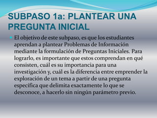 SUBPASO 1a: PLANTEAR UNA
PREGUNTA INICIAL
 El objetivo de este subpaso, es que los estudiantes
aprendan a plantear Problemas de Información
mediante la formulación de Preguntas Iniciales. Para
lograrlo, es importante que estos comprendan en qué
consisten, cuál es su importancia para una
investigación y, cuál es la diferencia entre emprender la
exploración de un tema a partir de una pregunta
específica que delimita exactamente lo que se
desconoce, a hacerlo sin ningún parámetro previo.
 