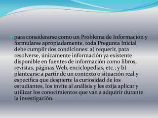  para considerarse como un Problema de Información y
formularse apropiadamente, toda Pregunta Inicial
debe cumplir dos condiciones: a) requerir, para
resolverse, únicamente información ya existente
disponible en fuentes de información como libros,
revistas, páginas Web, enciclopedias, etc.; y b)
plantearse a partir de un contexto o situación real y
específica que despierte la curiosidad de los
estudiantes, los invite al análisis y les exija aplicar y
utilizar los conocimientos que van a adquirir durante
la investigación.
 