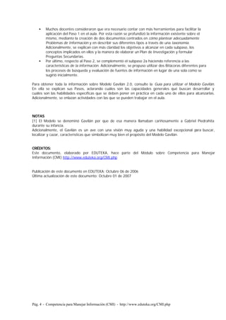 Pág. 4 - Competencia para Manejar Información (CMI) - http://www.eduteka.org/CMI.php
• Muchos docentes consideraron que era necesario contar con más herramientas para facilitar la
aplicación del Paso 1 en el aula. Por esta razón se profundizó la información existente sobre el
mismo, mediante la creación de dos documentos centrados en cómo plantear adecuadamente
Problemas de Información y en describir sus diferentes tipos a través de una taxonomía.
Adicionalmente, se explican con más claridad los objetivos a alcanzar en cada subpaso, los
conceptos implicados en ellos y la manera de elaborar un Plan de Investigación y formular
Preguntas Secundarias.
• Por último, respecto al Paso 2, se complementó el subpaso 2a haciendo referencia a las
características de la información. Adicionalmente, se propuso utilizar dos Bitácoras diferentes para
los procesos de búsqueda y evaluación de fuentes de información en lugar de una sola como se
sugirió inicialmente.
Para obtener toda la información sobre Modelo Gavilán 2.0, consulte la Guía para utilizar el Modelo Gavilán.
En ella se explican sus Pasos, aclarando cuáles son las capacidades generales qué buscan desarrollar y
cuáles son las habilidades específicas que se deben poner en práctica en cada uno de ellos para alcanzarlas.
Adicionalmente, se enlazan actividades con las que se pueden trabajar en el aula.
NOTAS
[1] El Modelo se denominó Gavilán por que de esa manera llamaban cariñosamente a Gabriel Piedrahita
durante su infancia.
Adicionalmente, el Gavilán es un ave con una visión muy aguda y una habilidad excepcional para buscar,
localizar y cazar, características que simbolizan muy bien el propósito del Modelo Gavilán.
CRÉDITOS:
Este documento, elaborado por EDUTEKA, hace parte del Módulo sobre Competencia para Manejar
Información (CMI) http://www.eduteka.org/CMI.php
Publicación de este documento en EDUTEKA: Octubre 06 de 2006
Última actualización de este documento: Octubre 01 de 2007
 